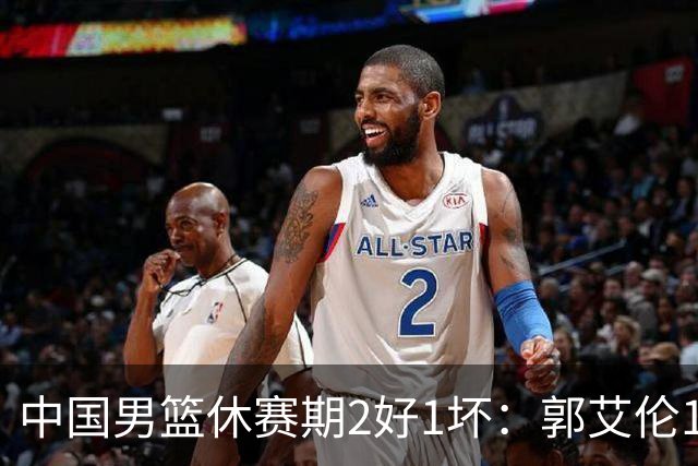 中国男篮休赛期2好1坏：郭艾伦19场变自由身，陈盈骏降薪续约，崔永熙代言国家队破局
