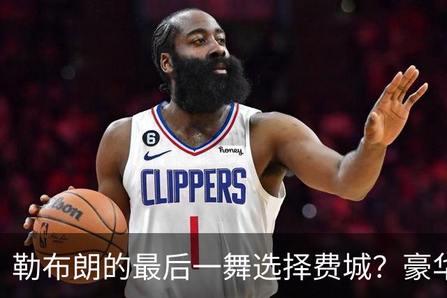 勒布朗的最后一舞选择费城？豪华阵容背后的重重疑问