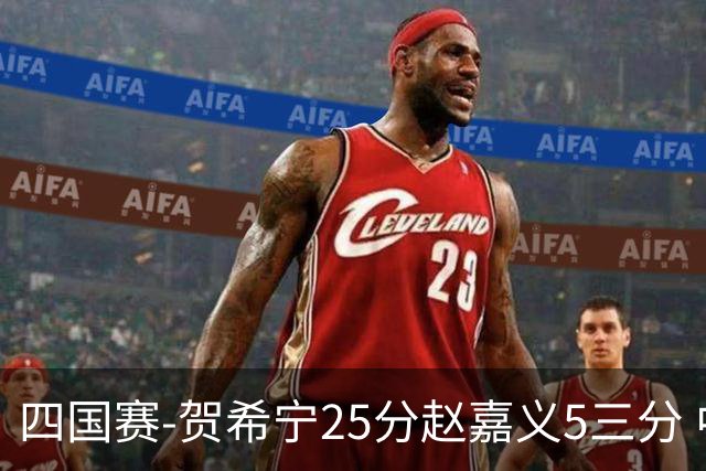 四国赛-贺希宁25分赵嘉义5三分 中国男篮再胜喀麦隆