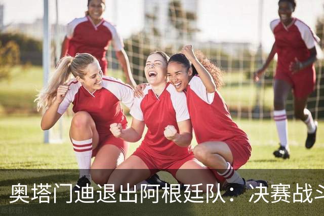 奥塔门迪退出阿根廷队：决赛战斗到最后，问心无愧